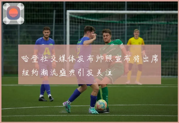 哈登社交媒体发布帅照宣布将出席纽约潮流盛典引发关注