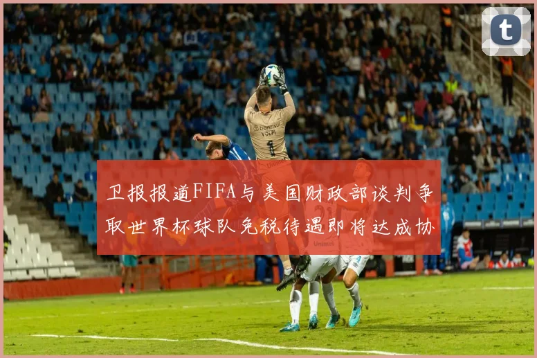 卫报报道FIFA与美国财政部谈判争取世界杯球队免税待遇即将达成协议